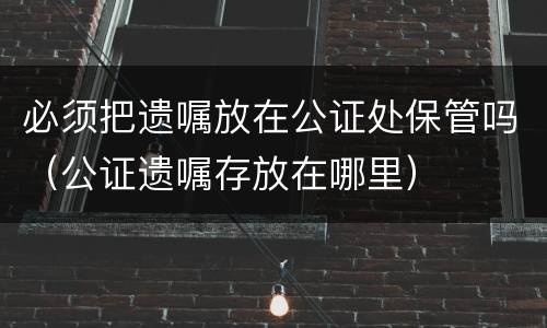 必须把遗嘱放在公证处保管吗（公证遗嘱存放在哪里）