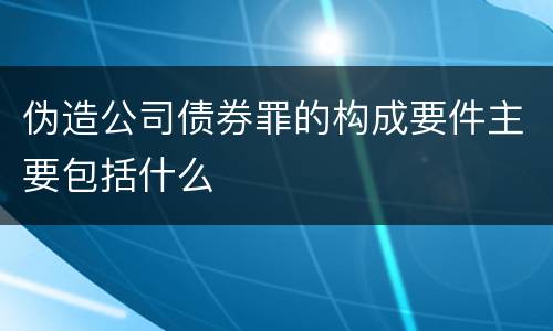 伪造公司债券罪的构成要件主要包括什么