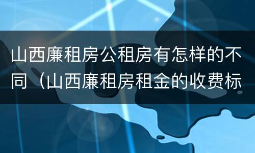 山西廉租房公租房有怎样的不同（山西廉租房租金的收费标准）