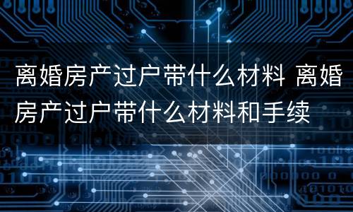 离婚房产过户带什么材料 离婚房产过户带什么材料和手续