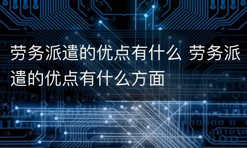 劳务派遣的优点有什么 劳务派遣的优点有什么方面