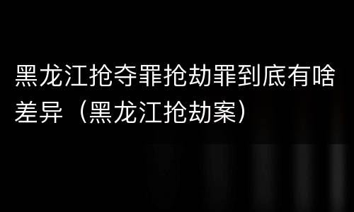 黑龙江抢夺罪抢劫罪到底有啥差异（黑龙江抢劫案）