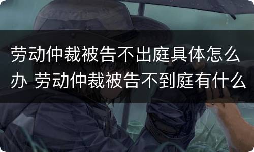 劳动仲裁被告不出庭具体怎么办 劳动仲裁被告不到庭有什么后果?