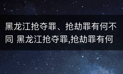 黑龙江抢夺罪、抢劫罪有何不同 黑龙江抢夺罪,抢劫罪有何不同处理