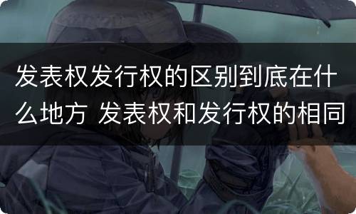 发表权发行权的区别到底在什么地方 发表权和发行权的相同点