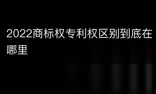 2022商标权专利权区别到底在哪里