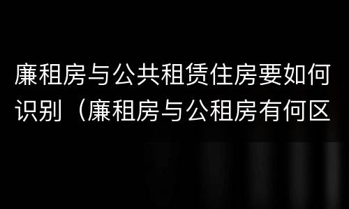 廉租房与公共租赁住房要如何识别（廉租房与公租房有何区别）