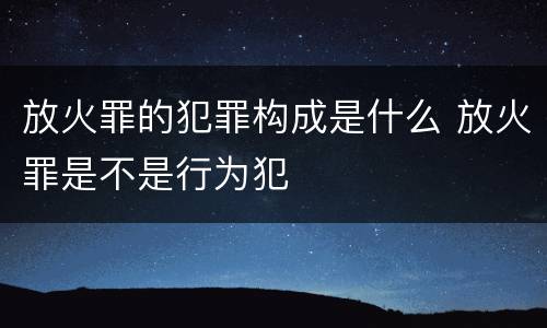 放火罪的犯罪构成是什么 放火罪是不是行为犯