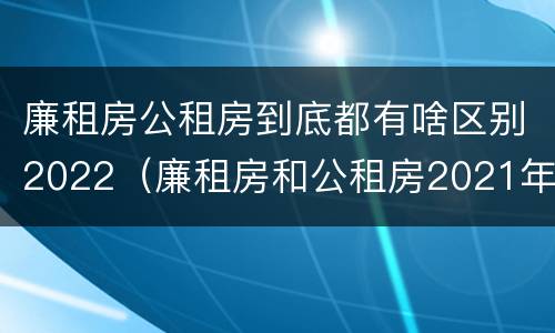 廉租房公租房到底都有啥区别2022（廉租房和公租房2021年最新通知）