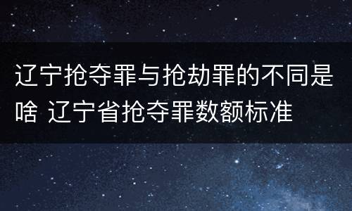 辽宁抢夺罪与抢劫罪的不同是啥 辽宁省抢夺罪数额标准