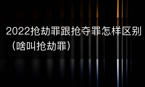 2022抢劫罪跟抢夺罪怎样区别（啥叫抢劫罪）