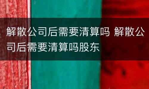 解散公司后需要清算吗 解散公司后需要清算吗股东