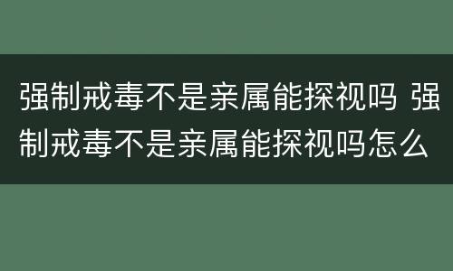 强制戒毒不是亲属能探视吗 强制戒毒不是亲属能探视吗怎么办