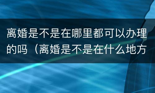 离婚是不是在哪里都可以办理的吗（离婚是不是在什么地方都可以办理）