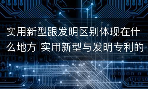 实用新型跟发明区别体现在什么地方 实用新型与发明专利的区别有哪些