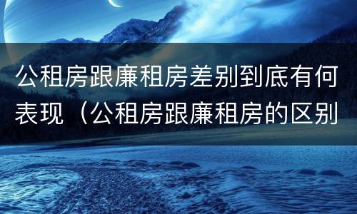 公租房跟廉租房差别到底有何表现（公租房跟廉租房的区别在哪里）