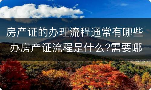 房产证的办理流程通常有哪些 办房产证流程是什么?需要哪些材料呢