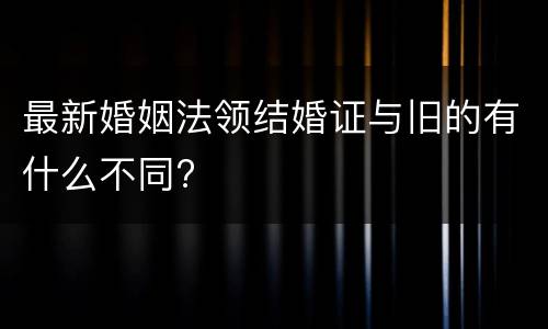 最新婚姻法领结婚证与旧的有什么不同?