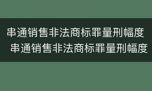 串通销售非法商标罪量刑幅度 串通销售非法商标罪量刑幅度大吗