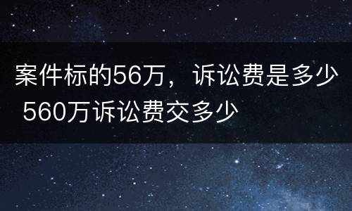 案件标的56万，诉讼费是多少 560万诉讼费交多少