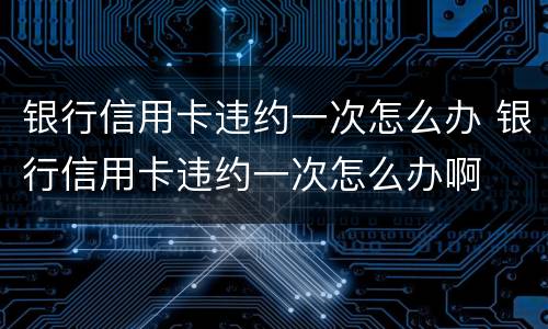 银行信用卡违约一次怎么办 银行信用卡违约一次怎么办啊