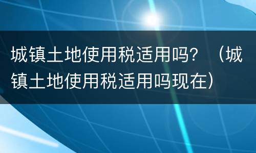 城镇土地使用税适用吗？（城镇土地使用税适用吗现在）