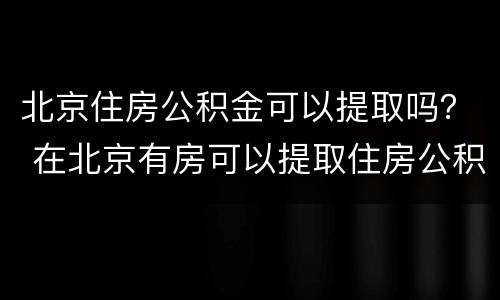 北京住房公积金可以提取吗？ 在北京有房可以提取住房公积金