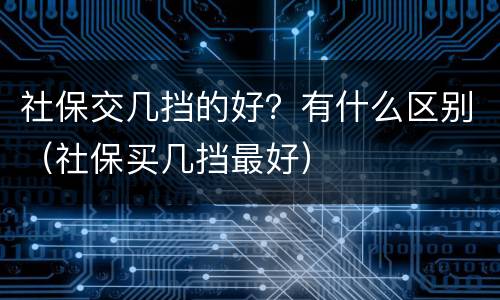 社保交几挡的好？有什么区别（社保买几挡最好）