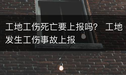 工地工伤死亡要上报吗？ 工地发生工伤事故上报