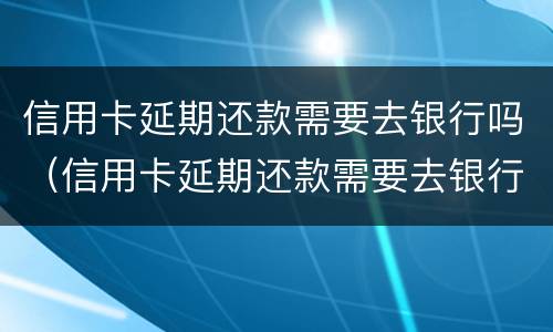 信用卡延期还款需要去银行吗（信用卡延期还款需要去银行吗多久）