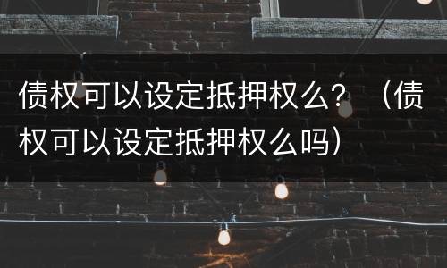 债权可以设定抵押权么？（债权可以设定抵押权么吗）