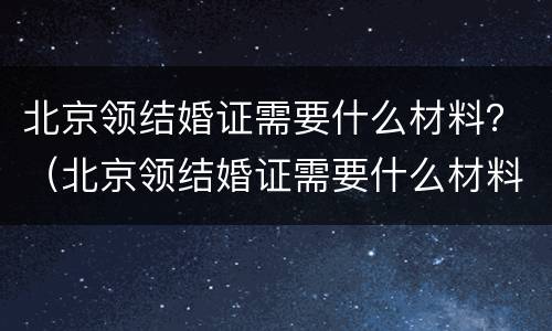 北京领结婚证需要什么材料？（北京领结婚证需要什么材料）