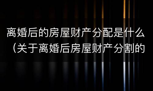 离婚后的房屋财产分配是什么（关于离婚后房屋财产分割的法律规定）