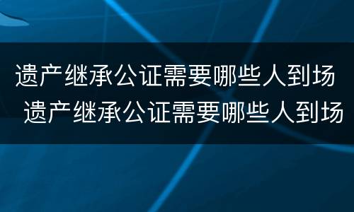 遗产继承公证需要哪些人到场 遗产继承公证需要哪些人到场公证