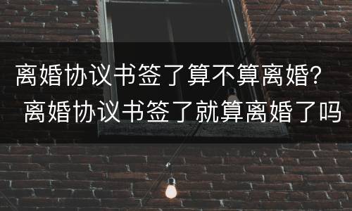 离婚协议书签了算不算离婚？ 离婚协议书签了就算离婚了吗