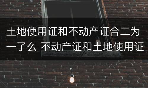 土地使用证和不动产证合二为一了么 不动产证和土地使用证合并