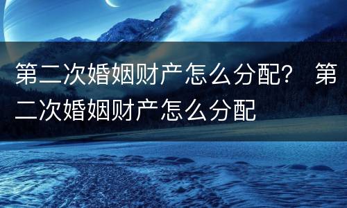 第二次婚姻财产怎么分配？ 第二次婚姻财产怎么分配