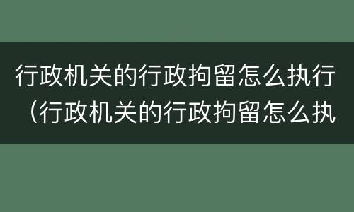 行政机关的行政拘留怎么执行（行政机关的行政拘留怎么执行的）