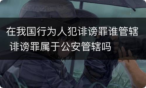 在我国行为人犯诽谤罪谁管辖 诽谤罪属于公安管辖吗