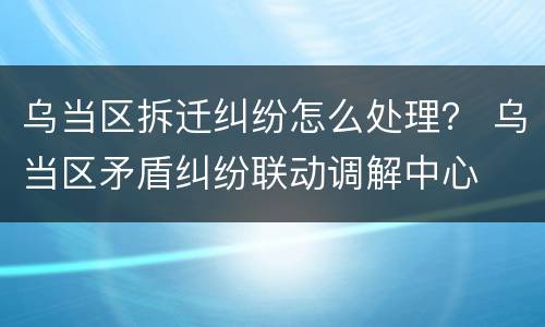 乌当区拆迁纠纷怎么处理？ 乌当区矛盾纠纷联动调解中心