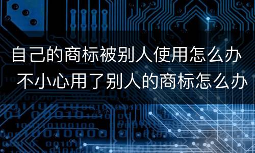 自己的商标被别人使用怎么办 不小心用了别人的商标怎么办