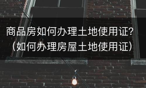 商品房如何办理土地使用证？（如何办理房屋土地使用证）