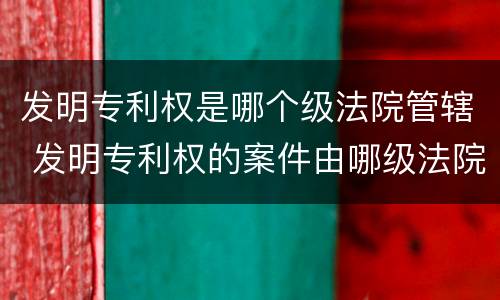 发明专利权是哪个级法院管辖 发明专利权的案件由哪级法院处理