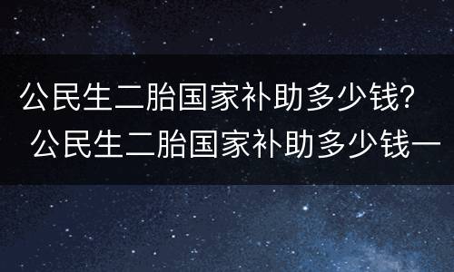 公民生二胎国家补助多少钱？ 公民生二胎国家补助多少钱一年