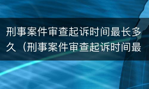 刑事案件审查起诉时间最长多久（刑事案件审查起诉时间最长多久出结果）