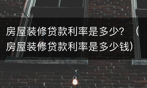 房屋装修贷款利率是多少？（房屋装修贷款利率是多少钱）