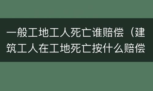 一般工地工人死亡谁赔偿（建筑工人在工地死亡按什么赔偿标准）