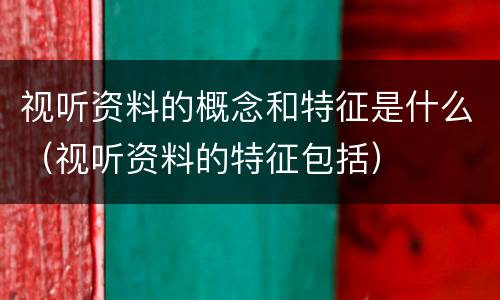 视听资料的概念和特征是什么（视听资料的特征包括）