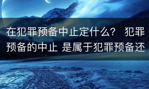 在犯罪预备中止定什么？ 犯罪预备的中止 是属于犯罪预备还是犯罪中止