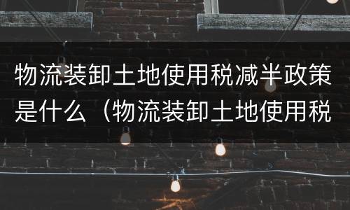 物流装卸土地使用税减半政策是什么（物流装卸土地使用税减半政策是什么时候）